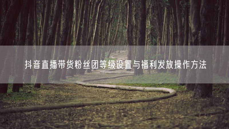 抖音直播带货粉丝团等级设置与福利发放操作方法