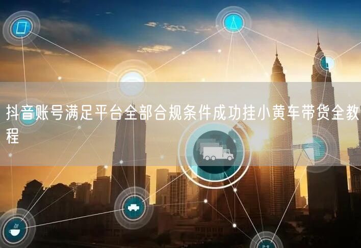 抖音账号满足平台全部合规条件成功挂小黄车带货全教程