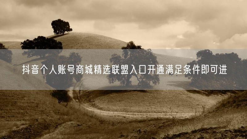 抖音个人账号商城精选联盟入口开通满足条件即可进