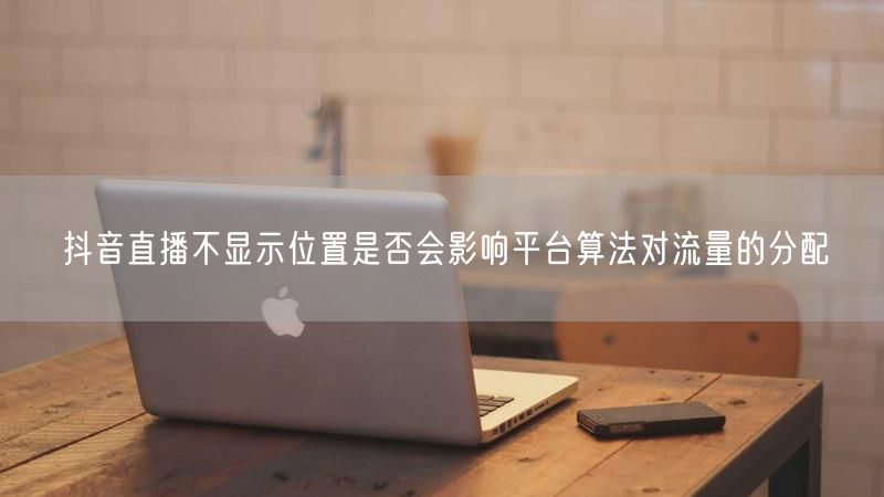 抖音直播不显示位置是否会影响平台算法对流量的分配