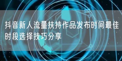 抖音新人流量扶持作品发布时间最佳时段选择技巧分享