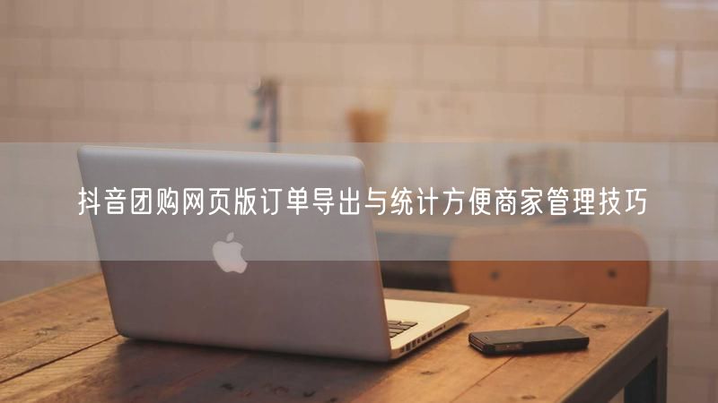 抖音团购网页版订单导出与统计方便商家管理技巧