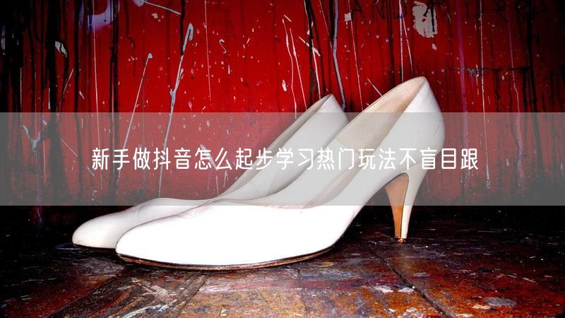新手做抖音怎么起步学习热门玩法不盲目跟
