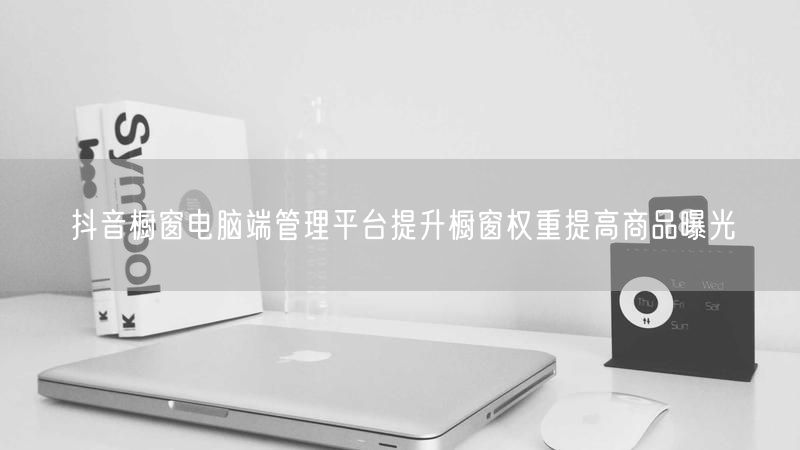 抖音橱窗电脑端管理平台提升橱窗权重提高商品曝光