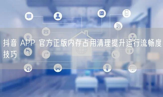 抖音 APP 官方正版内存占用清理提升运行流畅度技巧