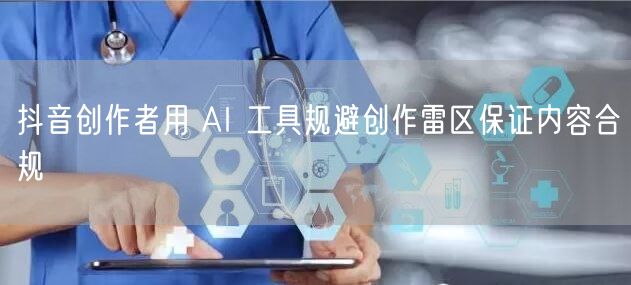 抖音创作者用 AI 工具规避创作雷区保证内容合规