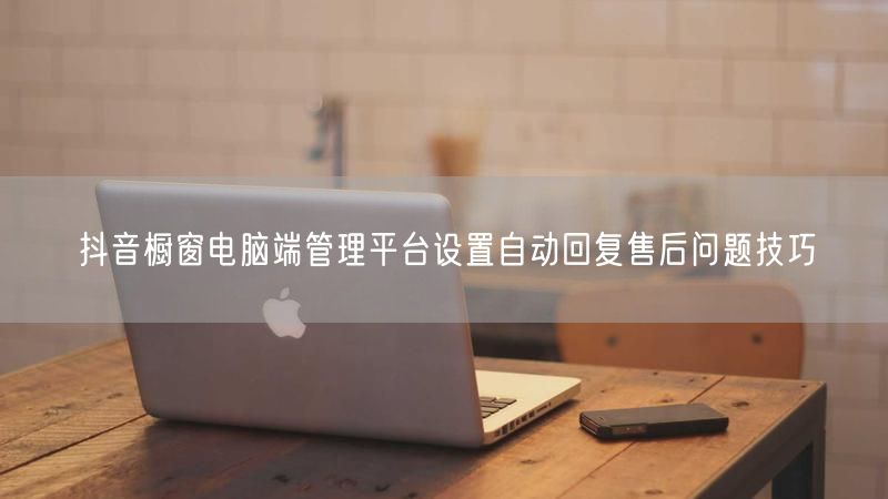 抖音橱窗电脑端管理平台设置自动回复售后问题技巧
